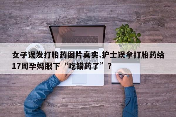 流产药女子误发打胎药图片真实.护士误拿打胎药给17周孕妈服下“吃错药了”？