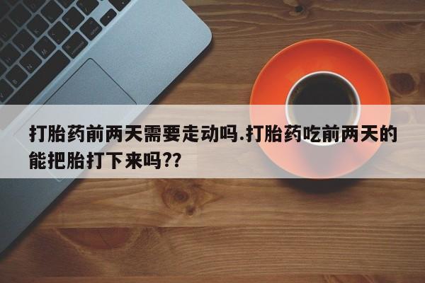 流产药打胎药前两天需要走动吗.打胎药吃前两天的能把胎打下来吗?？
