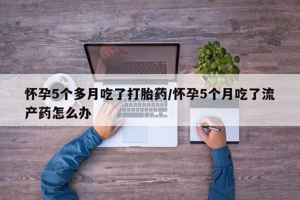 流产药怀孕5个多月吃了打胎药/怀孕5个月吃了流产药怎么办