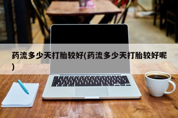流产药药流多少天打胎较好(药流多少天打胎较好呢)