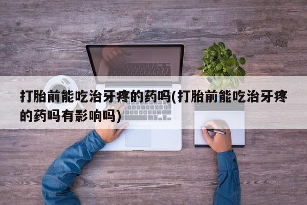 流产药打胎前能吃治牙疼的药吗(打胎前能吃治牙疼的药吗有影响吗)