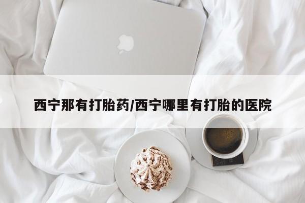 流产药西宁那有打胎药/西宁哪里有打胎的医院