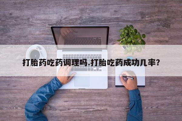 流产药打胎药吃药调理吗.打胎吃药成功几率？