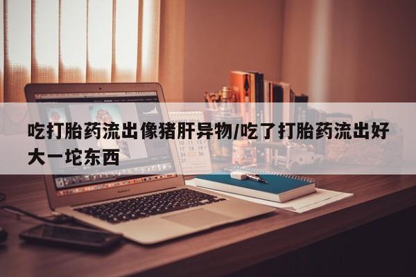 流产药吃打胎药流出像猪肝异物/吃了打胎药流出好大一坨东西
