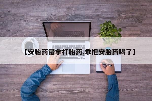 流产药【安胎药错拿打胎药,乖把安胎药喝了】
