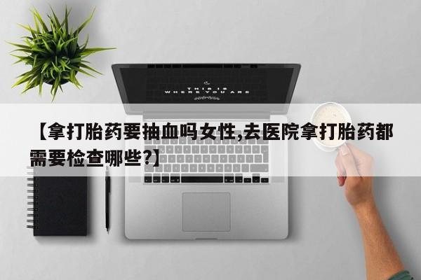 流产药【拿打胎药要抽血吗女性,去医院拿打胎药都需要检查哪些?】