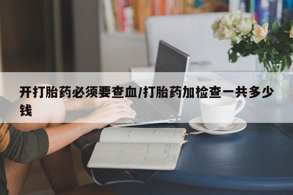流产药开打胎药必须要查血/打胎药加检查一共多少钱