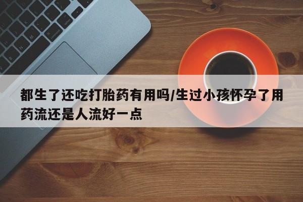 流产药都生了还吃打胎药有用吗/生过小孩怀孕了用药流还是人流好一点