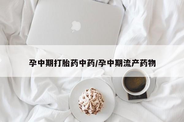 流产药孕中期打胎药中药/孕中期流产药物