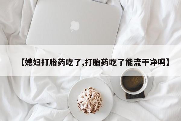 流产药【媳妇打胎药吃了,打胎药吃了能流干净吗】