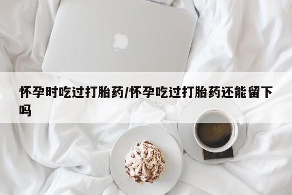 流产药怀孕时吃过打胎药/怀孕吃过打胎药还能留下吗