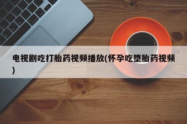 流产药电视剧吃打胎药视频播放(怀孕吃堕胎药视频)