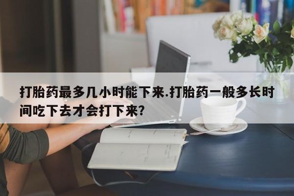 流产药打胎药最多几小时能下来.打胎药一般多长时间吃下去才会打下来？