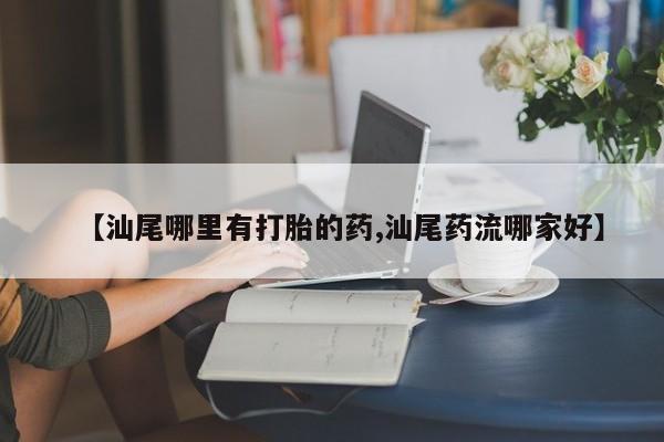 流产药【汕尾哪里有打胎的药,汕尾药流哪家好】