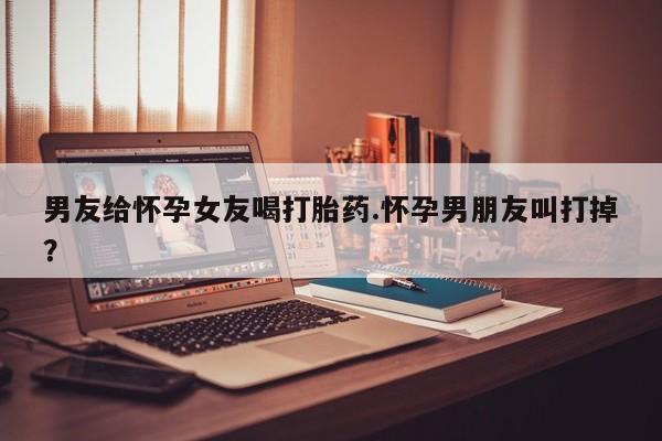 流产药男友给怀孕女友喝打胎药.怀孕男朋友叫打掉?