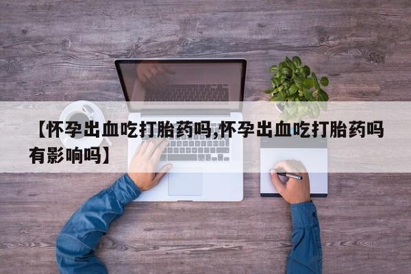 流产药【怀孕出血吃打胎药吗,怀孕出血吃打胎药吗有影响吗】
