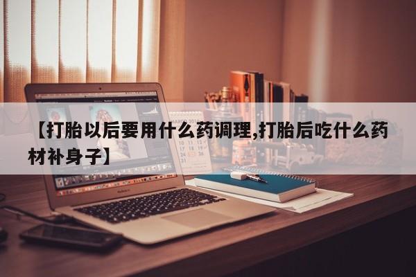 流产药【打胎以后要用什么药调理,打胎后吃什么药材补身子】