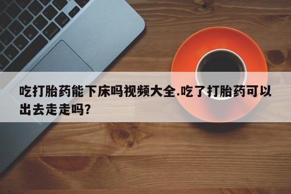 流产药吃打胎药能下床吗视频大全.吃了打胎药可以出去走走吗？