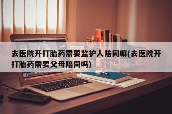 流产药去医院开打胎药需要监护人陪同嘛(去医院开打胎药需要父母陪同吗)