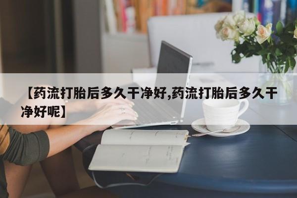 流产药【药流打胎后多久干净好,药流打胎后多久干净好呢】