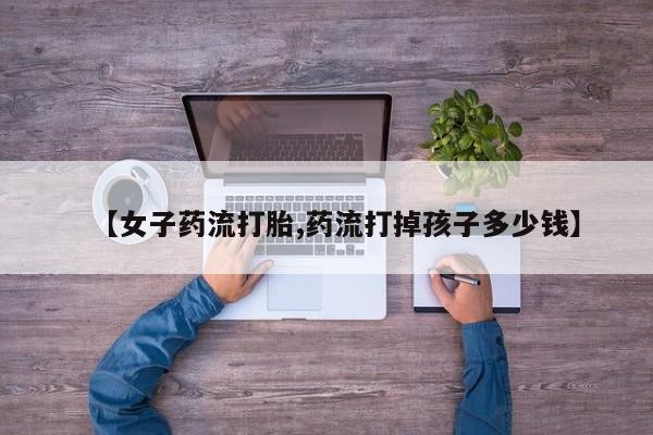 流产药【女子药流打胎,药流打掉孩子多少钱】