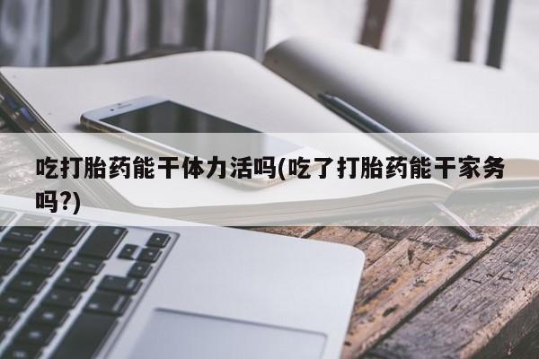 流产药吃打胎药能干体力活吗(吃了打胎药能干家务吗?)