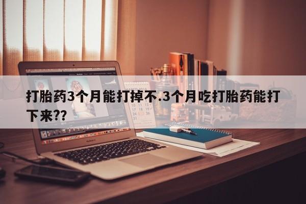 流产药打胎药3个月能打掉不.3个月吃打胎药能打下来??