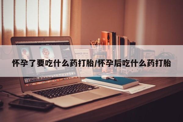 流产药怀孕了要吃什么药打胎/怀孕后吃什么药打胎