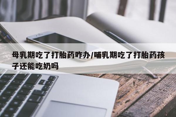 流产药母乳期吃了打胎药咋办/哺乳期吃了打胎药孩子还能吃奶吗