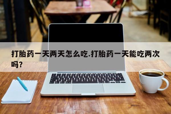 流产药打胎药一天两天怎么吃.打胎药一天能吃两次吗?
