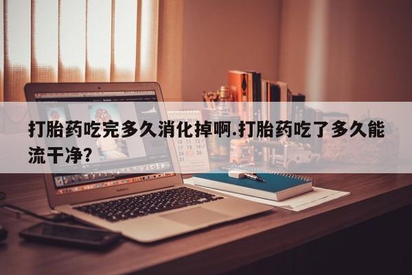 流产药打胎药吃完多久消化掉啊.打胎药吃了多久能流干净？