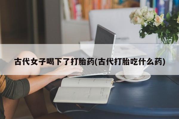 流产药古代女子喝下了打胎药(古代打胎吃什么药)