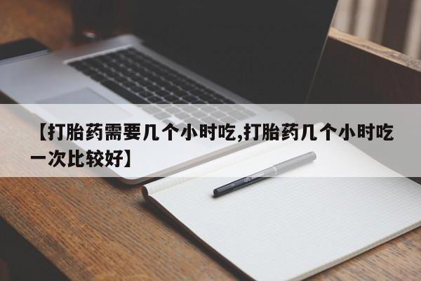 流产药【打胎药需要几个小时吃,打胎药几个小时吃一次比较好】