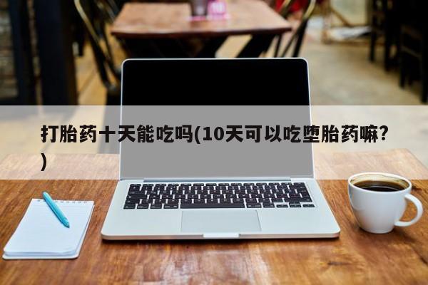 流产药打胎药十天能吃吗(10天可以吃堕胎药嘛?)