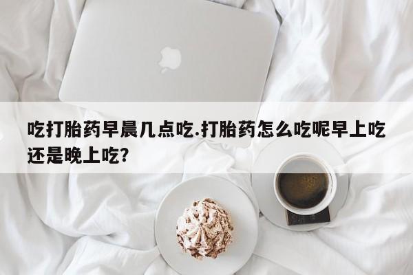 流产药吃打胎药早晨几点吃.打胎药怎么吃呢早上吃还是晚上吃？