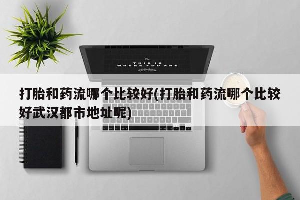 流产药打胎和药流哪个比较好(打胎和药流哪个比较好武汉都市地址呢)
