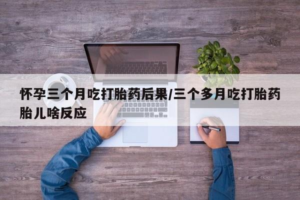 流产药怀孕三个月吃打胎药后果/三个多月吃打胎药胎儿啥反应