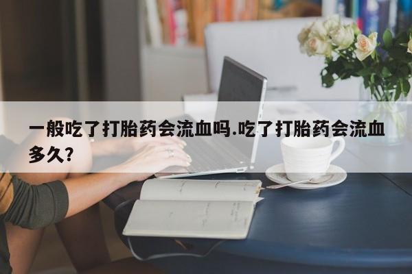 流产药一般吃了打胎药会流血吗.吃了打胎药会流血多久?