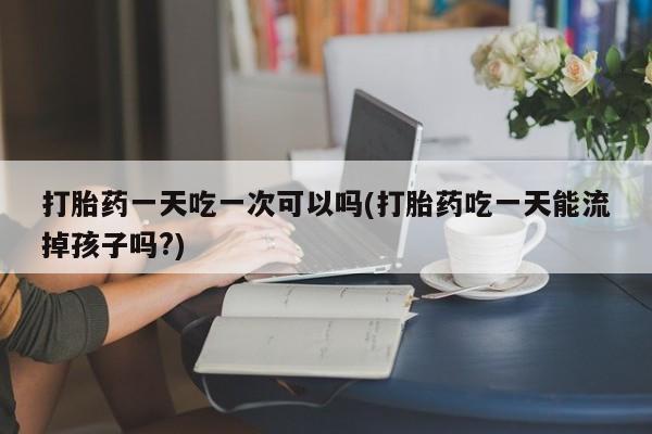 流产药打胎药一天吃一次可以吗(打胎药吃一天能流掉孩子吗?)