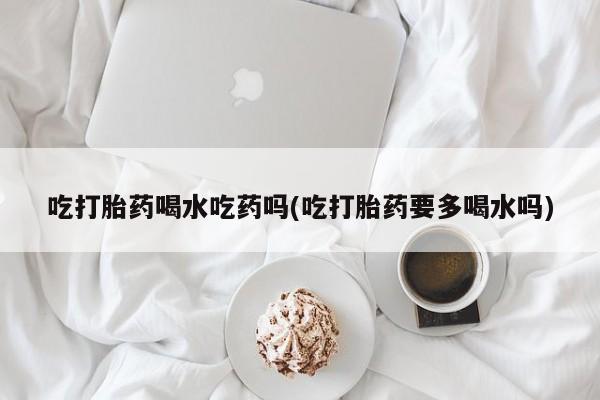 流产药吃打胎药喝水吃药吗(吃打胎药要多喝水吗)