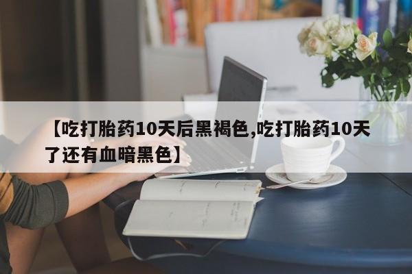 流产药【吃打胎药10天后黑褐色,吃打胎药10天了还有血暗黑色】
