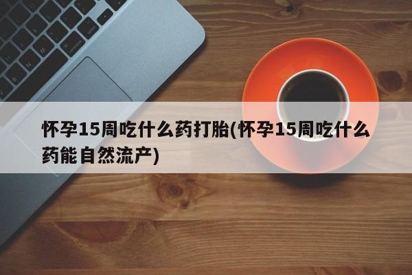 流产药怀孕15周吃什么药打胎(怀孕15周吃什么药能自然流产)