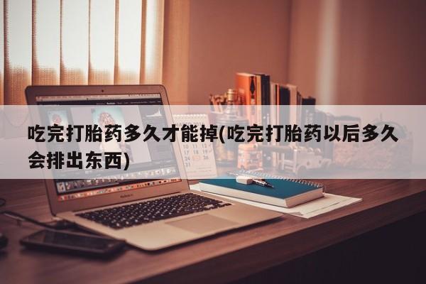 流产药吃完打胎药多久才能掉(吃完打胎药以后多久会排出东西)