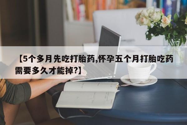 流产药【5个多月先吃打胎药,怀孕五个月打胎吃药需要多久才能掉?】