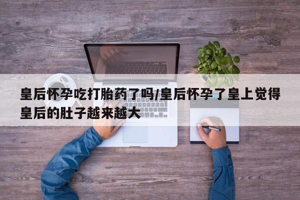 流产药皇后怀孕吃打胎药了吗/皇后怀孕了皇上觉得皇后的肚子越来越大