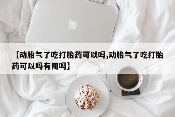 流产药【动胎气了吃打胎药可以吗,动胎气了吃打胎药可以吗有用吗】
