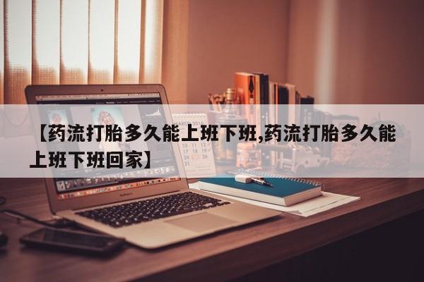 流产药【药流打胎多久能上班下班,药流打胎多久能上班下班回家】