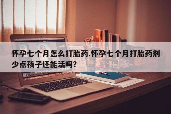 流产药怀孕七个月怎么打胎药.怀孕七个月打胎药剂少点孩子还能活吗?