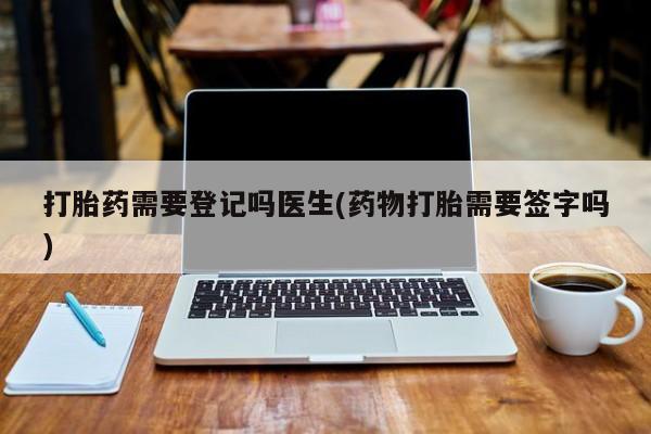 流产药打胎药需要登记吗医生(药物打胎需要签字吗)