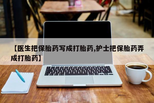 流产药【医生把保胎药写成打胎药,护士把保胎药弄成打胎药】
